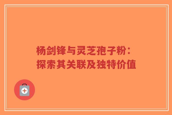 杨剑锋与灵芝孢子粉：探索其关联及独特价值-第1张图片-超越