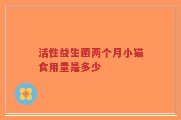 活性益生菌两个月小猫食用量是多少-第1张图片-超越