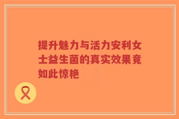 提升魅力与活力安利女士益生菌的真实效果竟如此惊艳-第1张图片-超越