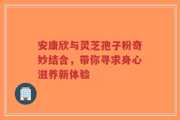 安康欣与灵芝孢子粉奇妙结合，带你寻求身心滋养新体验-第1张图片-超越