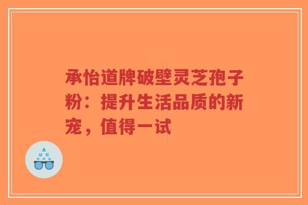 承怡道牌破壁灵芝孢子粉：提升生活品质的新宠，值得一试-第1张图片-超越