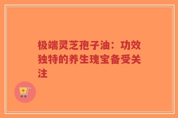 极端灵芝孢子油：功效独特的养生瑰宝备受关注-第1张图片-超越