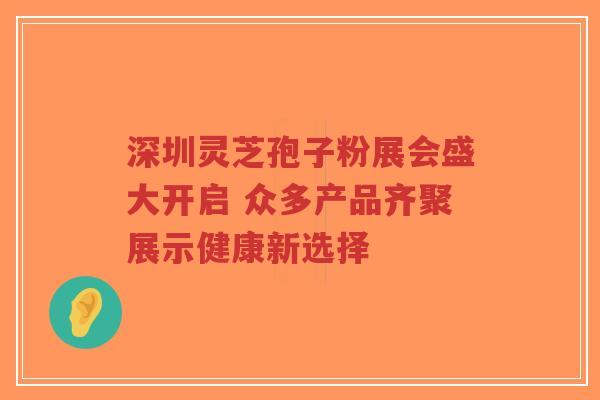 深圳灵芝孢子粉展会盛大开启 众多产品齐聚展示健康新选择-第1张图片-超越