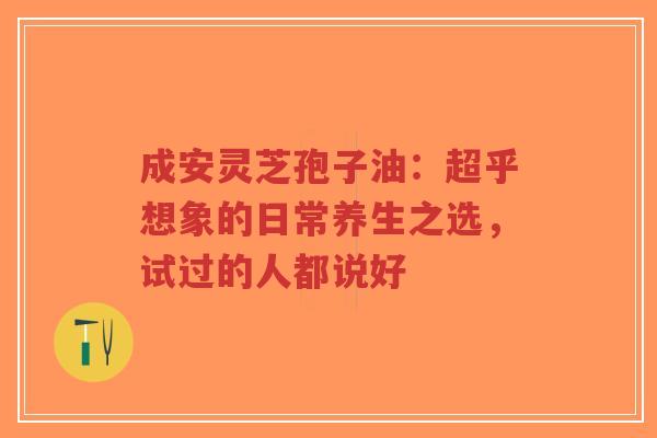 成安灵芝孢子油：超乎想象的日常养生之选，试过的人都说好-第1张图片-超越