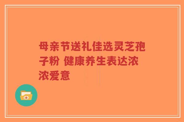 母亲节送礼佳选灵芝孢子粉 健康养生表达浓浓爱意-第1张图片-超越