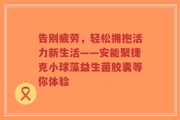 告别疲劳，轻松拥抱活力新生活——安能聚捷克小球藻益生菌胶囊等你体验-第1张图片-超越
