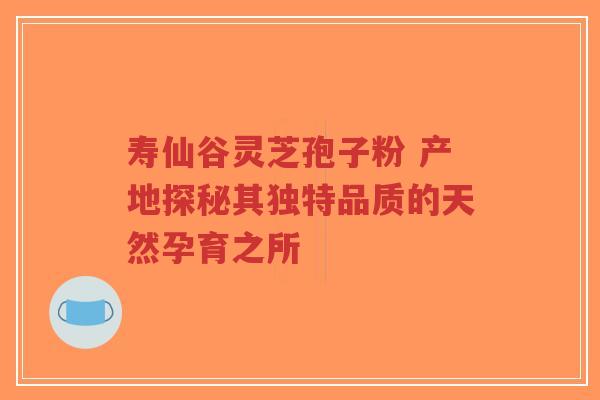 寿仙谷灵芝孢子粉 产地探秘其独特品质的天然孕育之所-第1张图片-超越