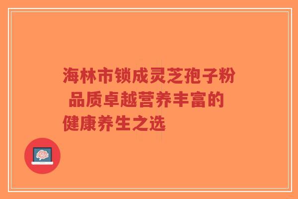 海林市锁成灵芝孢子粉 品质卓越营养丰富的健康养生之选-第1张图片-超越