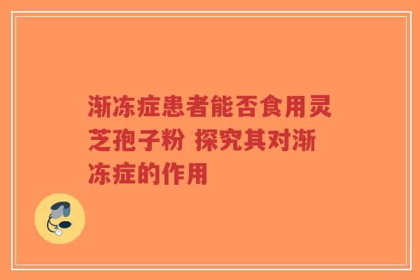 渐冻症患者能否食用灵芝孢子粉 探究其对渐冻症的作用-第1张图片-超越