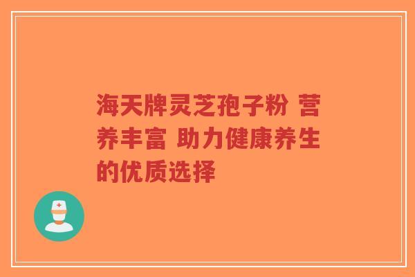 海天牌灵芝孢子粉 营养丰富 助力健康养生的优质选择-第1张图片-超越