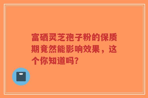 富硒灵芝孢子粉的保质期竟然能影响效果，这个你知道吗？-第1张图片-超越
