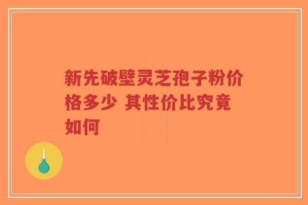 新先破壁灵芝孢子粉价格多少 其性价比究竟如何-第1张图片-超越