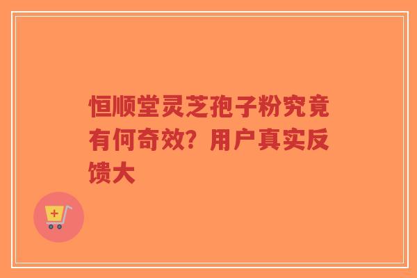 恒顺堂灵芝孢子粉究竟有何奇效？用户真实反馈大-第1张图片-超越