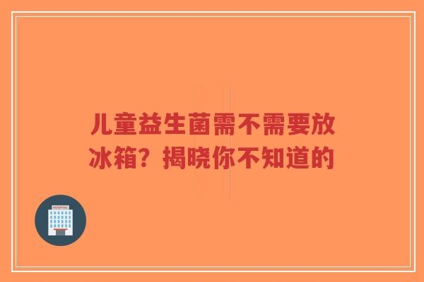 儿童益生菌需不需要放冰箱？揭晓你不知道的-第1张图片-超越