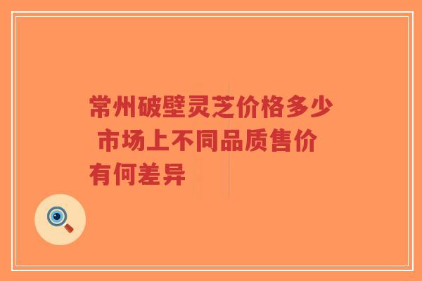 常州破壁灵芝价格多少 市场上不同品质售价有何差异-第1张图片-超越