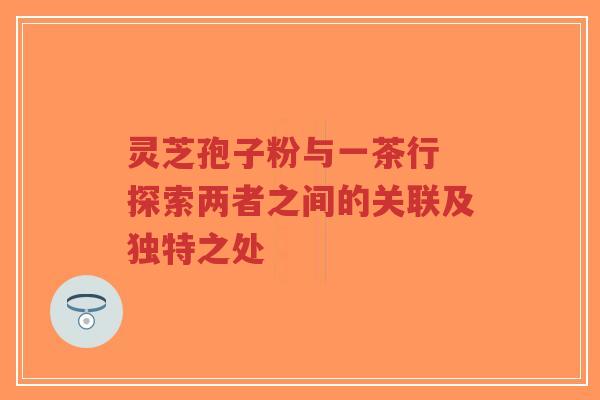 灵芝孢子粉与一茶行 探索两者之间的关联及独特之处-第1张图片-超越