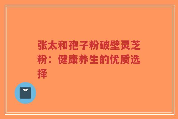 张太和孢子粉破壁灵芝粉:健康养生的优质选择-第1张图片-超越 张太和孢子粉破壁灵芝粉:健康养生的优质选择-第1张图片-超越