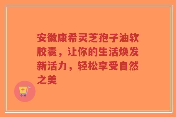 安徽康希灵芝孢子油软胶囊，让你的生活焕发新活力，轻松享受自然之美-第1张图片-超越