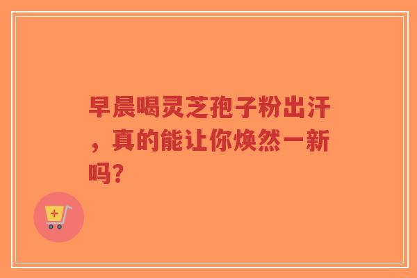 早晨喝灵芝孢子粉出汗，真的能让你焕然一新吗？-第1张图片-超越