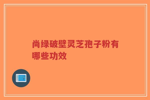 尚绿破壁灵芝孢子粉有哪些功效-第1张图片-超越