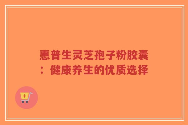 惠普生灵芝孢子粉胶囊：健康养生的优质选择-第1张图片-超越
