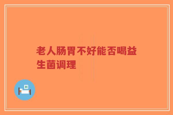 老人肠胃不好能否喝益生菌调理-第1张图片-超越