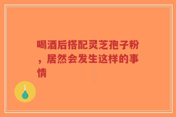 喝酒后搭配灵芝孢子粉，居然会发生这样的事情-第1张图片-超越