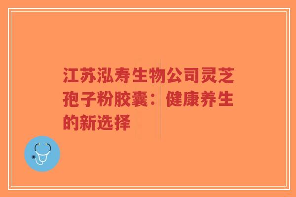 江苏泓寿生物公司灵芝孢子粉胶囊：健康养生的新选择-第1张图片-超越