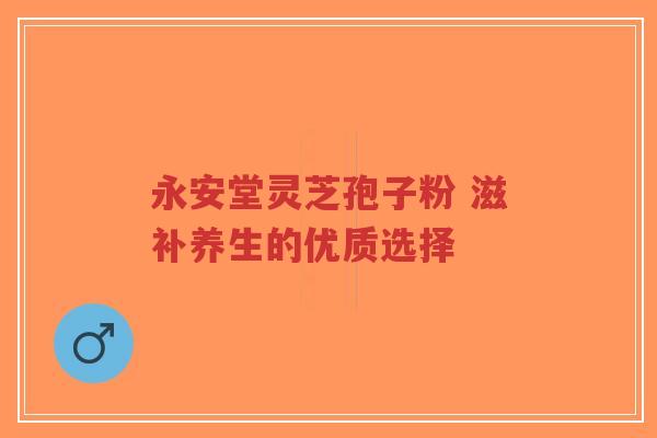 永安堂灵芝孢子粉 滋补养生的优质选择-第1张图片-超越