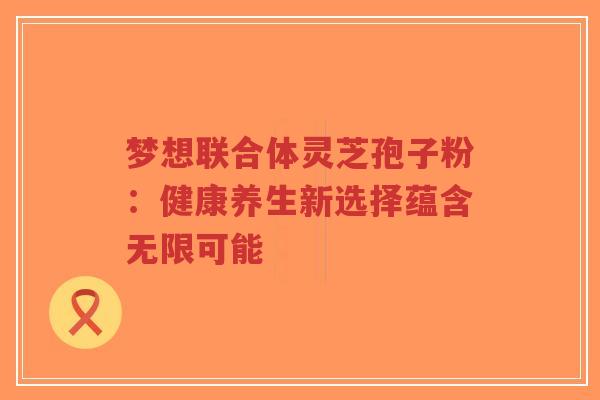 梦想联合体灵芝孢子粉：健康养生新选择蕴含无限可能-第1张图片-超越