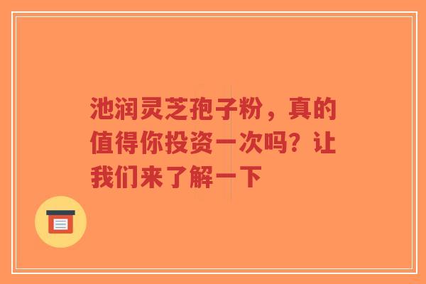 池润灵芝孢子粉，真的值得你投资一次吗？让我们来了解一下-第1张图片-超越