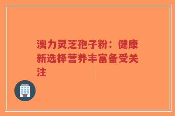 澳力灵芝孢子粉：健康新选择营养丰富备受关注-第1张图片-超越
