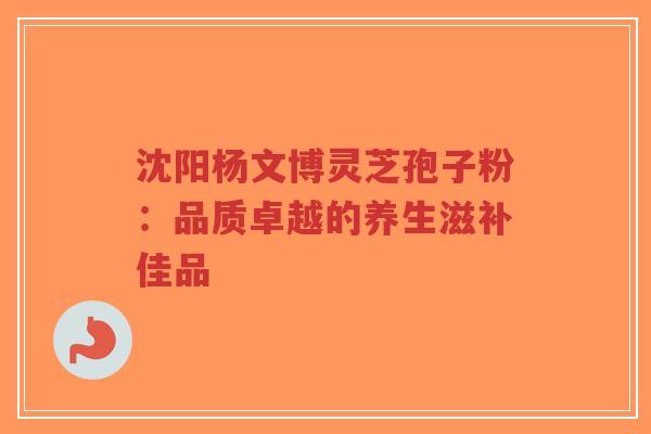 沈阳杨文博灵芝孢子粉：品质卓越的养生滋补佳品-第1张图片-超越