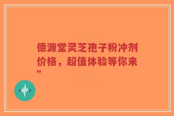德源堂灵芝孢子粉冲剂价格，超值体验等你来”-第1张图片-超越