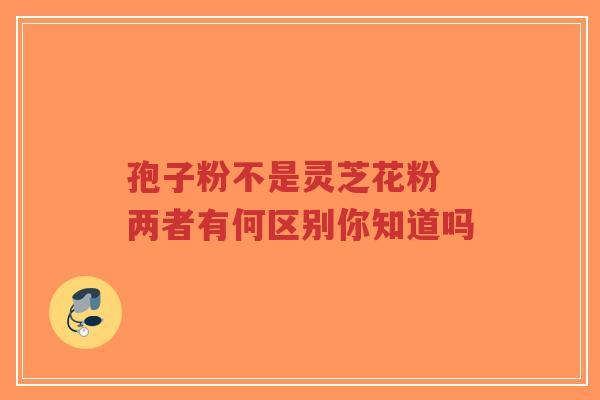 孢子粉不是灵芝花粉 两者有何区别你知道吗-第1张图片-超越