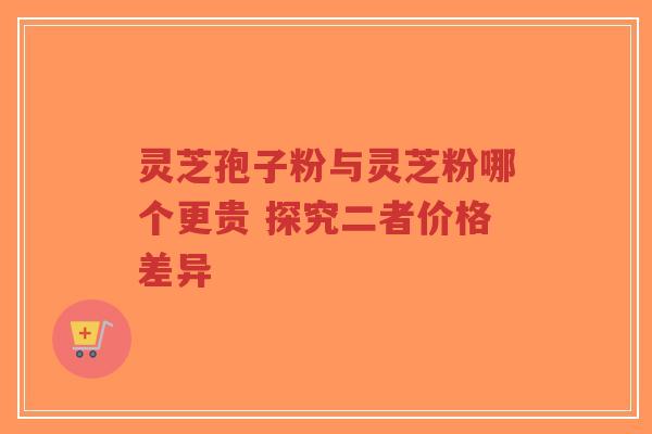 灵芝孢子粉与灵芝粉哪个更贵 探究二者价格差异-第1张图片-超越