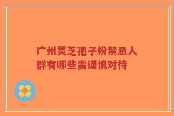 广州灵芝孢子粉禁忌人群有哪些需谨慎对待-第1张图片-超越