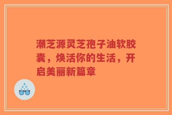 潮芝源灵芝孢子油软胶囊，焕活你的生活，开启美丽新篇章-第1张图片-超越