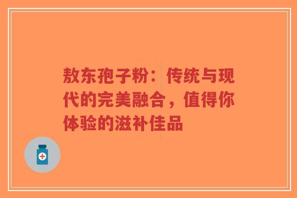敖东孢子粉：传统与现代的完美融合，值得你体验的滋补佳品-第1张图片-超越