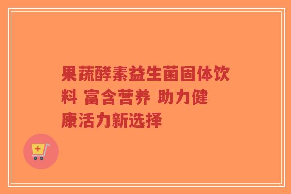 果蔬酵素益生菌固体饮料 富含营养 助力健康活力新选择-第1张图片-超越