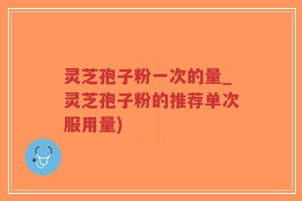 灵芝孢子粉一次的量_灵芝孢子粉的推荐单次服用量)-第1张图片-超越