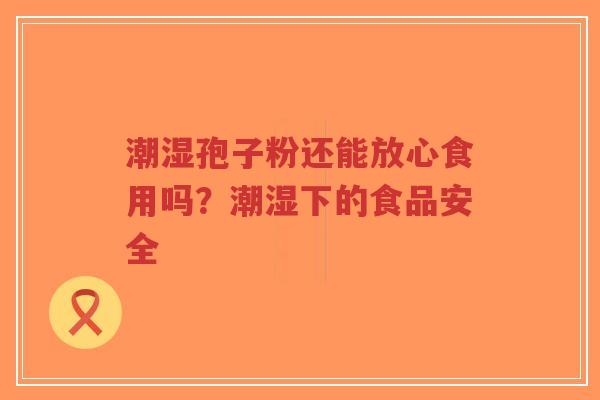 潮湿孢子粉还能放心食用吗？潮湿下的食品安全-第1张图片-超越