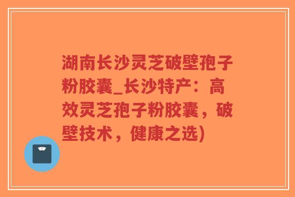 湖南长沙灵芝破壁孢子粉胶囊_长沙特产：高效灵芝孢子粉胶囊，破壁技术，健康之选)-第1张图片-超越