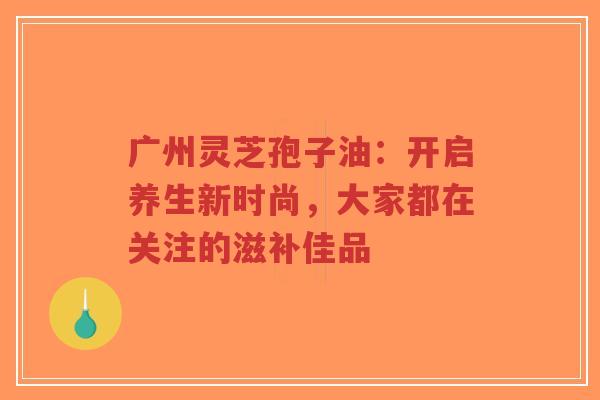 广州灵芝孢子油：开启养生新时尚，大家都在关注的滋补佳品-第1张图片-超越
