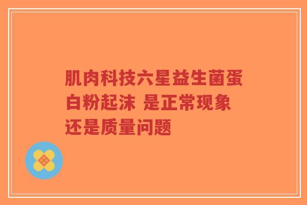 肌肉科技六星益生菌蛋白粉起沫 是正常现象还是质量问题-第1张图片-超越