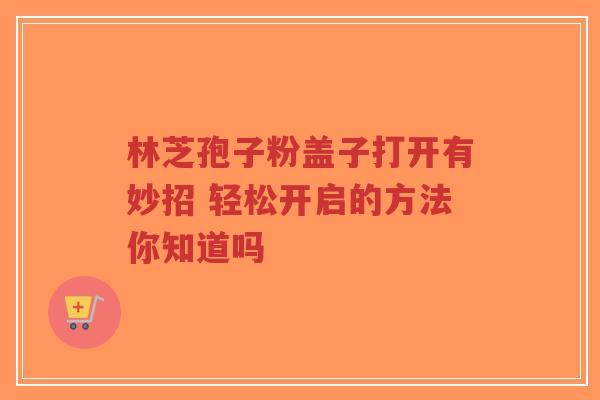 林芝孢子粉盖子打开有妙招 轻松开启的方法你知道吗-第1张图片-超越 林芝孢子粉盖子打开有妙招 轻松开启的方法你知道吗-第1张图片-超越