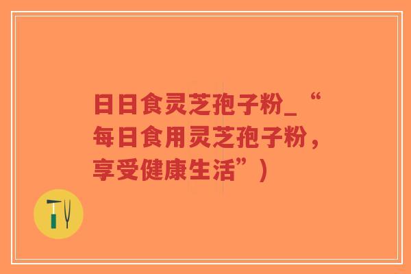 日日食灵芝孢子粉_“每日食用灵芝孢子粉,享受健康生活”)-第1张图片-超越 日日食灵芝孢子粉_“每日食用灵芝孢子粉,享受健康生活”)-第1张图片-超越