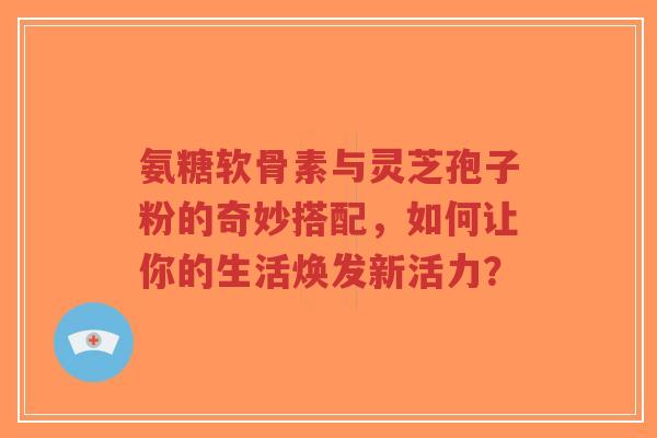氨糖软骨素与灵芝孢子粉的奇妙搭配,如何让你的生活焕发新活力?-第1张图片-超越 氨糖软骨素与灵芝孢子粉的奇妙搭配,如何让你的生活焕发新活力?-第1张图片-超越