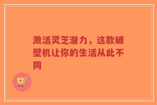 激活灵芝潜力,这款破壁机让你的生活从此不同-第1张图片-超越 激活灵芝潜力,这款破壁机让你的生活从此不同-第1张图片-超越
