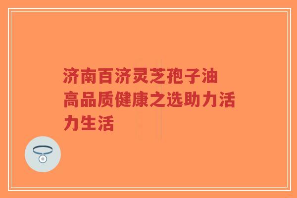 济南百济灵芝孢子油 高品质健康之选助力活力生活-第1张图片-超越 济南百济灵芝孢子油 高品质健康之选助力活力生活-第1张图片-超越
